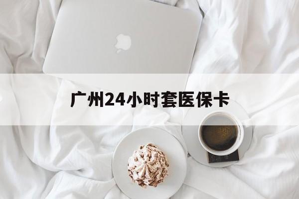 海口广州24小时套医保卡(广州哪里有套医保卡地方)