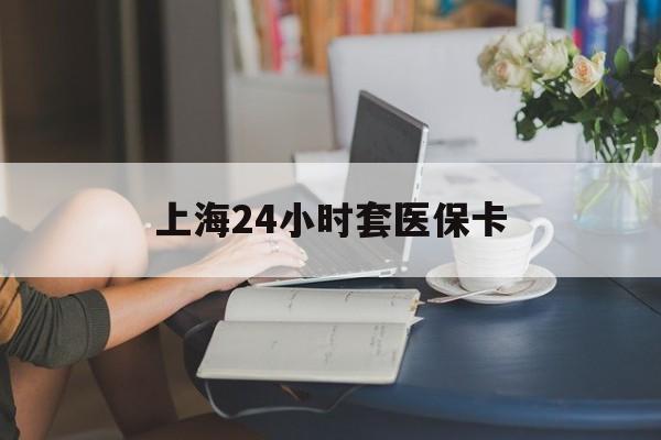 海口上海24小时套医保卡(上海套医保卡一般几个点)